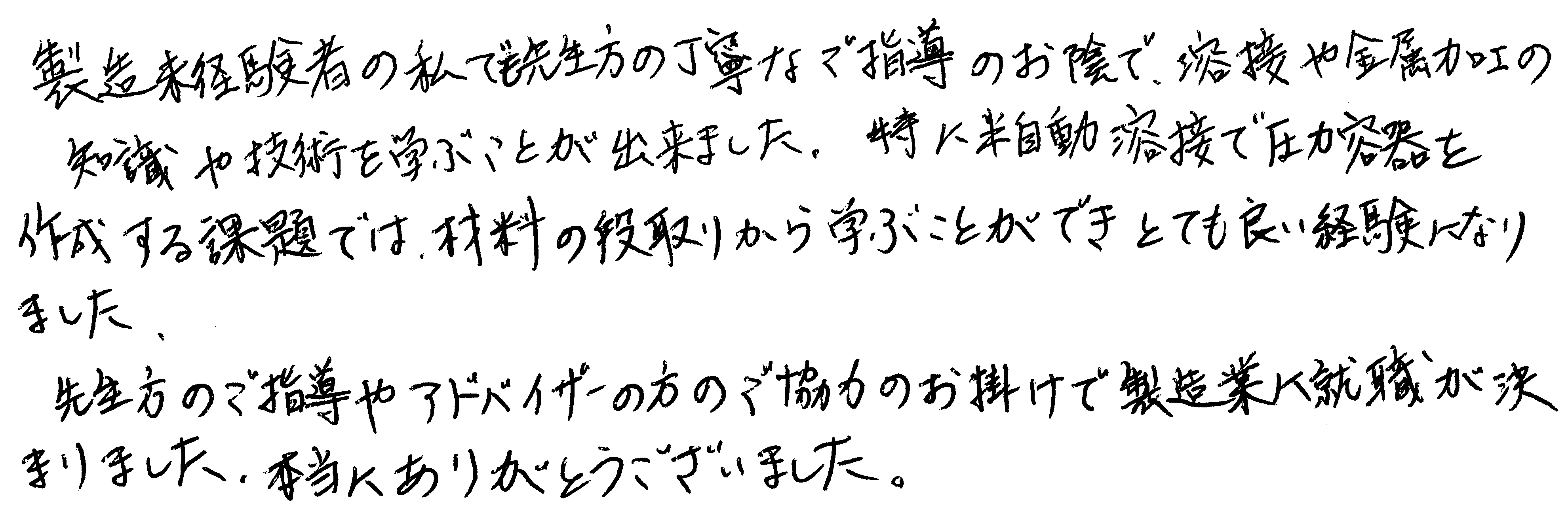 製造未経験者の私でも先生方の丁寧なご指導のお陰で、溶接や金属加工の知識や技術を学ぶことが出来ました。特に半自動溶接で圧力容器を作成する課題では、材料の段取りから学ぶことができとても良い経験になりました。先生方のご指導やアドバイザーの方のご協力のお掛けで製造業へ就職が決まりました。本当にありがとうございました。